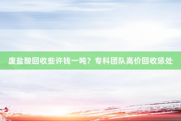 废盐酸回收些许钱一吨？专科团队高价回收惩处