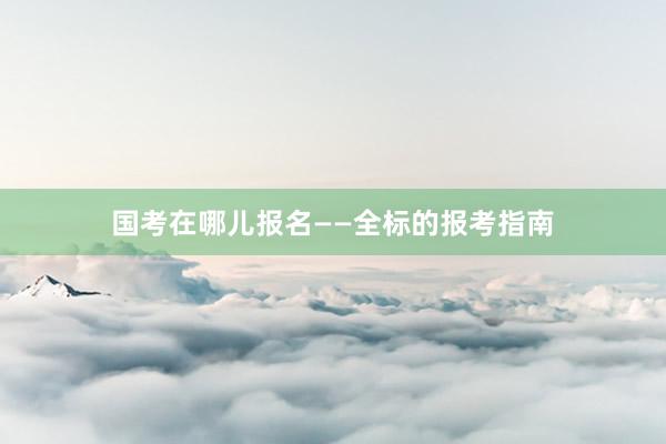 国考在哪儿报名——全标的报考指南