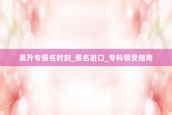 高升专报名时刻_报名进口_专科领受指南