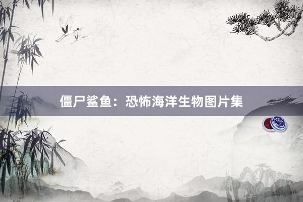 僵尸鲨鱼：恐怖海洋生物图片集