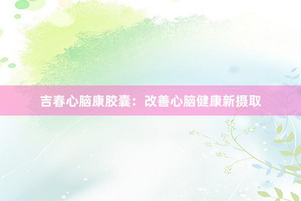 吉春心脑康胶囊：改善心脑健康新摄取